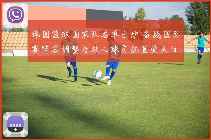 韩国篮球国家队名单出炉 备战国际赛阵容调整与核心球员配置受关注