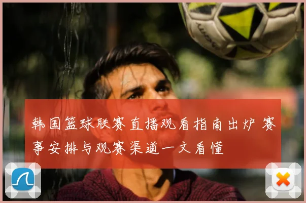 韩国篮球联赛直播观看指南出炉 赛事安排与观赛渠道一文看懂