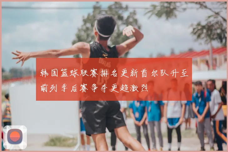 韩国篮球联赛排名更新首尔队升至前列季后赛争夺更趋激烈
