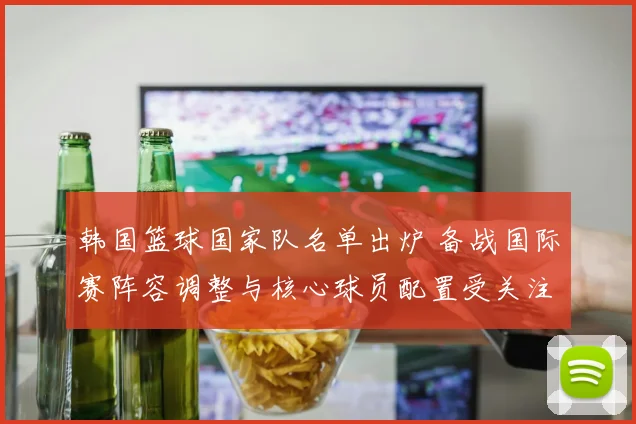 韩国篮球国家队名单出炉 备战国际赛阵容调整与核心球员配置受关注