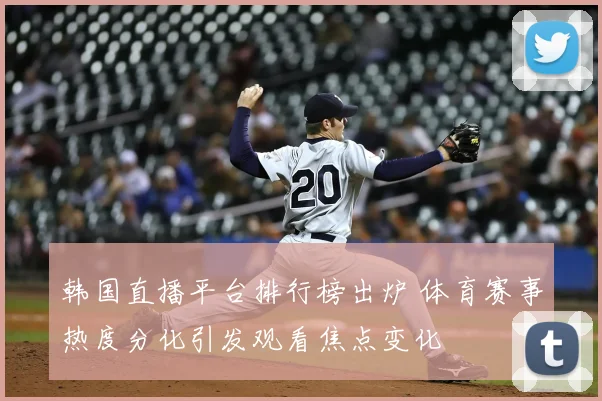 韩国直播平台排行榜出炉 体育赛事热度分化引发观看焦点变化