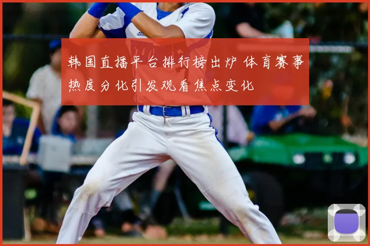 韩国直播平台排行榜出炉 体育赛事热度分化引发观看焦点变化