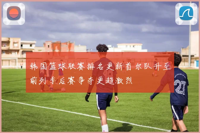 韩国篮球联赛排名更新首尔队升至前列季后赛争夺更趋激烈