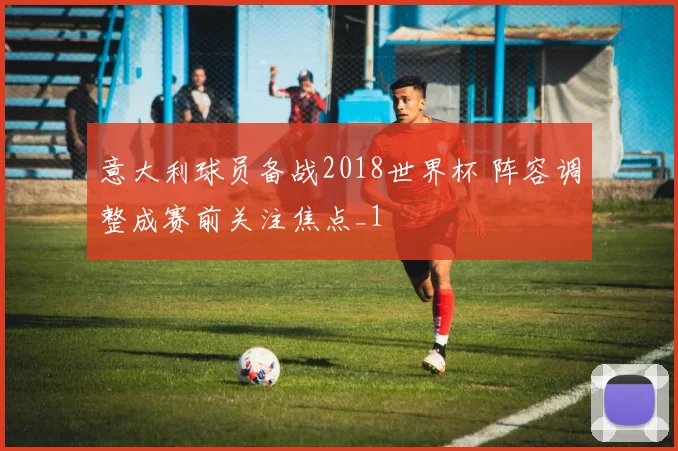 意大利球员备战2018世界杯 阵容调整成赛前关注焦点_1