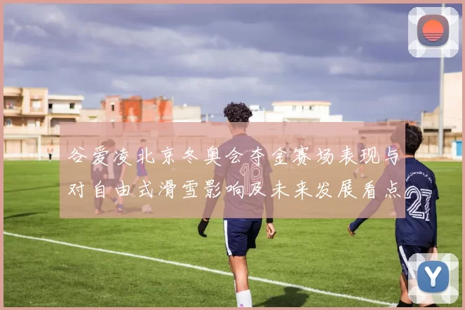 谷爱凌北京冬奥会夺金赛场表现与对自由式滑雪影响及未来发展看点