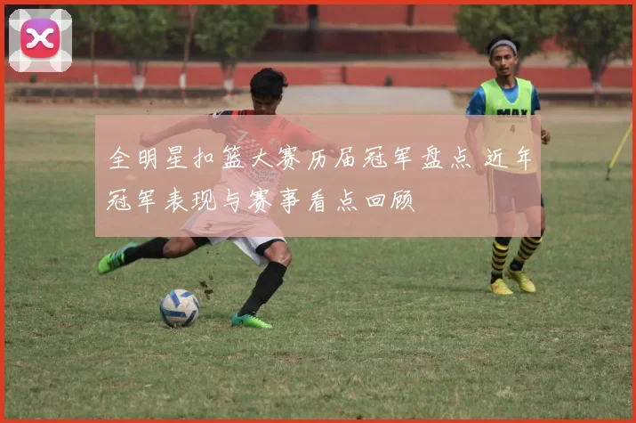 全明星扣篮大赛历届冠军盘点 近年冠军表现与赛事看点回顾