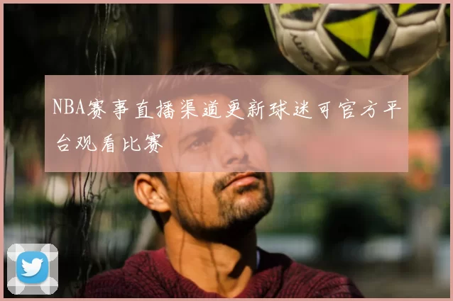 NBA赛事直播渠道更新球迷可官方平台观看比赛