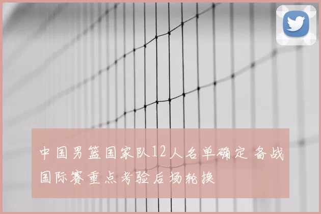 中国男篮国家队12人名单确定 备战国际赛重点考验后场轮换