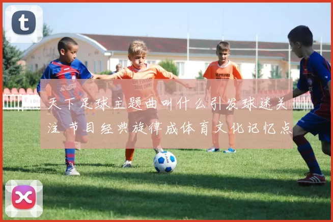 天下足球主题曲叫什么引发球迷关注 节目经典旋律成体育文化记忆点