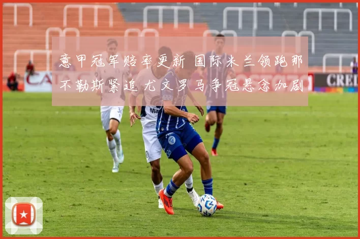 意甲冠军赔率更新 国际米兰领跑那不勒斯紧追 尤文罗马争冠悬念加剧