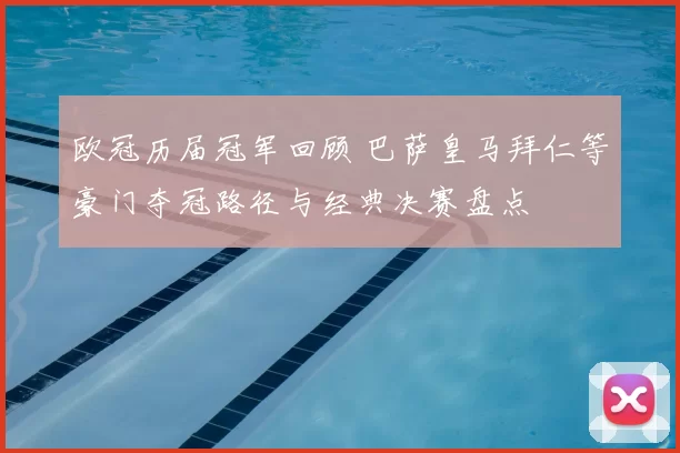 欧冠历届冠军回顾 巴萨皇马拜仁等豪门夺冠路径与经典决赛盘点