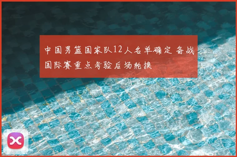 中国男篮国家队12人名单确定 备战国际赛重点考验后场轮换