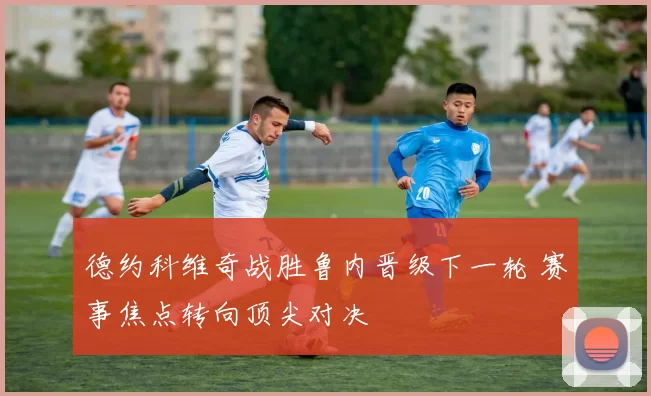 德约科维奇战胜鲁内晋级下一轮 赛事焦点转向顶尖对决