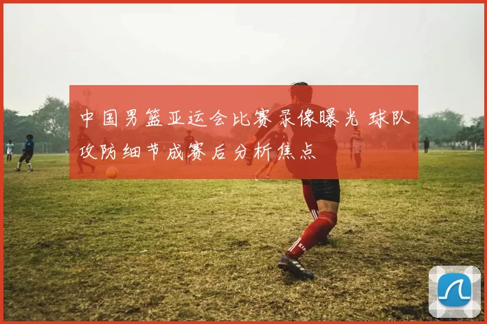 中国男篮亚运会比赛录像曝光 球队攻防细节成赛后分析焦点