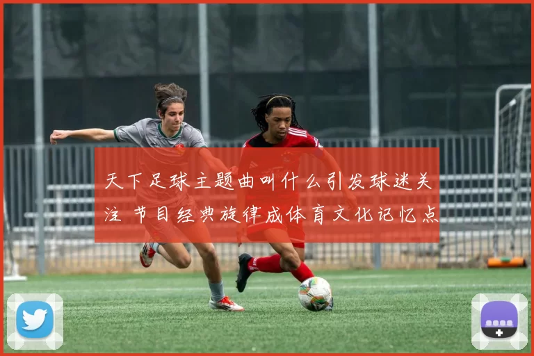 天下足球主题曲叫什么引发球迷关注 节目经典旋律成体育文化记忆点