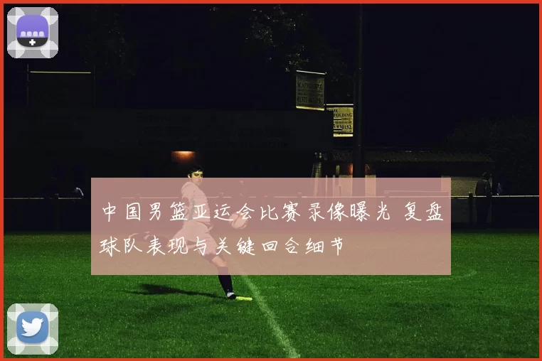 中国男篮亚运会比赛录像曝光 复盘球队表现与关键回合细节