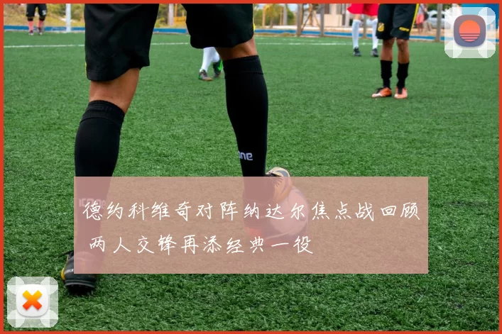 德约科维奇对阵纳达尔焦点战回顾 两人交锋再添经典一役