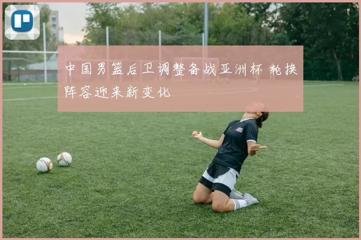 中国男篮后卫调整备战亚洲杯 轮换阵容迎来新变化