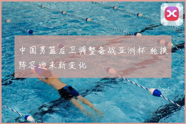 中国男篮后卫调整备战亚洲杯 轮换阵容迎来新变化