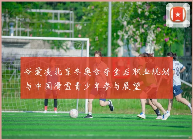 谷爱凌北京冬奥会夺金后职业规划与中国滑雪青少年参与展望