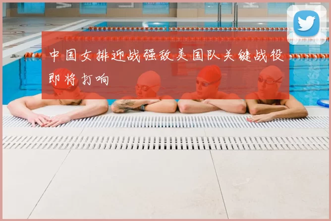 中国女排迎战强敌美国队关键战役即将打响