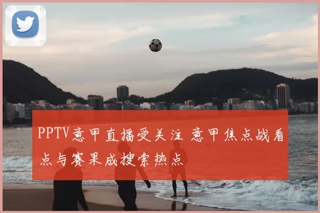 PPTV意甲直播受关注 意甲焦点战看点与赛果成搜索热点