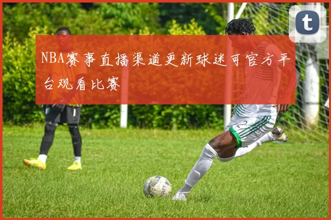 NBA赛事直播渠道更新球迷可官方平台观看比赛