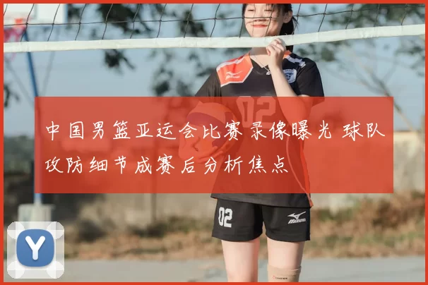 中国男篮亚运会比赛录像曝光 球队攻防细节成赛后分析焦点