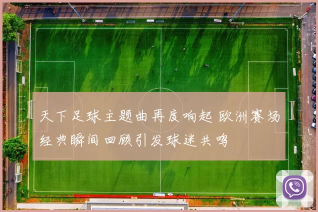 天下足球主题曲再度响起 欧洲赛场经典瞬间回顾引发球迷共鸣