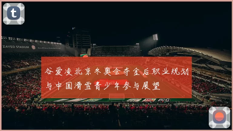 谷爱凌北京冬奥会夺金后职业规划与中国滑雪青少年参与展望