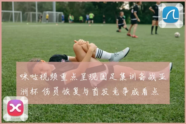 咪咕视频重点呈现国足集训备战亚洲杯 伤员恢复与首发竞争成看点