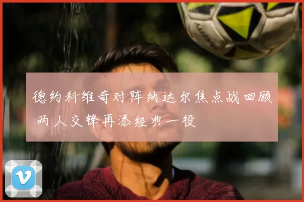 德约科维奇对阵纳达尔焦点战回顾 两人交锋再添经典一役